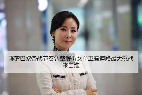 陈梦巴黎备战节奏调整解析女单卫冕道路最大挑战来自谁