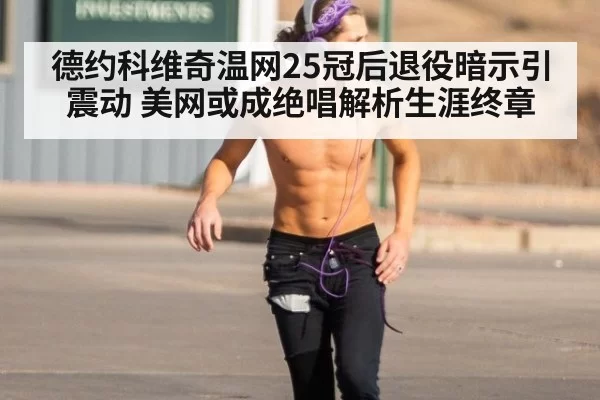 德约科维奇温网25冠后退役暗示引震动 美网或成绝唱解析生涯终章