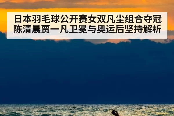 日本羽毛球公开赛女双凡尘组合夺冠 陈清晨贾一凡卫冕与奥运后坚持解析