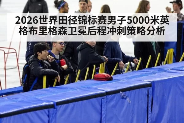 2026世界田径锦标赛男子5000米英格布里格森卫冕后程冲刺策略分析