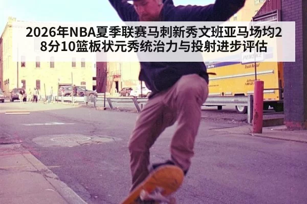 2026年NBA夏季联赛马刺新秀文班亚马场均28分10篮板状元秀统治力与投射进步评估