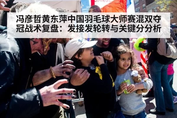 冯彦哲黄东萍中国羽毛球大师赛混双夺冠战术复盘：发接发轮转与关键分分析